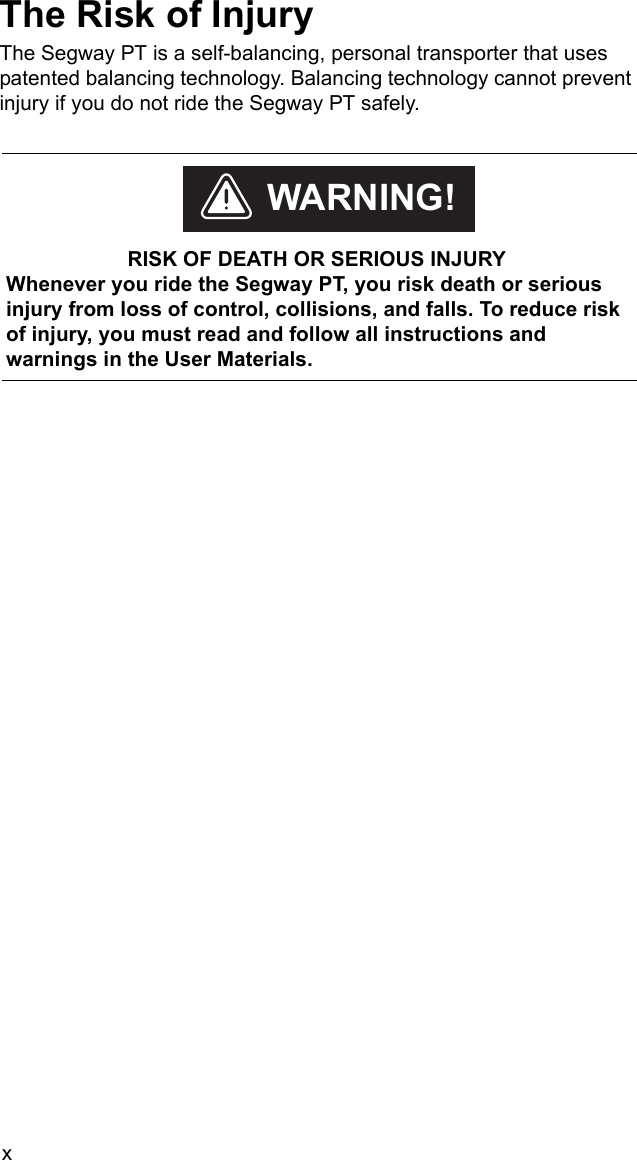 xThe Risk of InjuryThe Segway PT is a self-balancing, personal transporter that uses patented balancing technology. Balancing technology cannot prevent injury if you do not ride the Segway PT safely.     RISK OF DEATH OR SERIOUS INJURYWhenever you ride the Segway PT, you risk death or serious injury from loss of control, collisions, and falls. To reduce risk of injury, you must read and follow all instructions and warnings in the User Materials.WARNING!