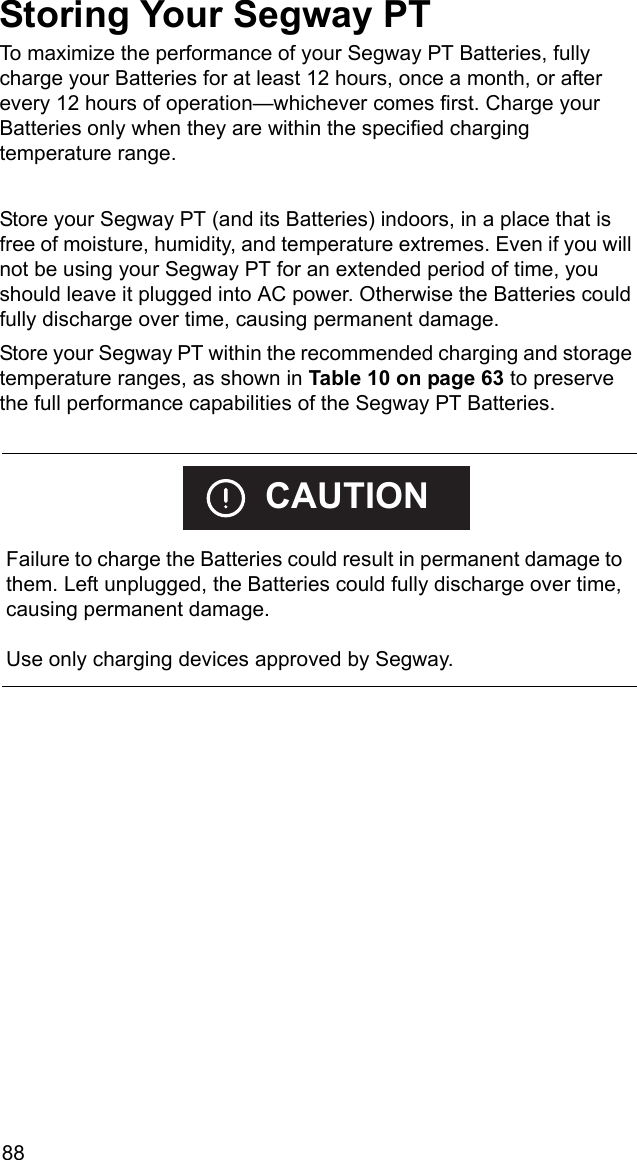 88Storing Your Segway PTTo maximize the performance of your Segway PT Batteries, fully charge your Batteries for at least 12 hours, once a month, or after every 12 hours of operation&mdash;whichever comes first. Charge your Batteries only when they are within the specified charging temperature range.Store your Segway PT (and its Batteries) indoors, in a place that is free of moisture, humidity, and temperature extremes. Even if you will not be using your Segway PT for an extended period of time, you should leave it plugged into AC power. Otherwise the Batteries could fully discharge over time, causing permanent damage.Store your Segway PT within the recommended charging and storage temperature ranges, as shown in Table 10 on page 63 to preserve the full performance capabilities of the Segway PT Batteries.    Failure to charge the Batteries could result in permanent damage to them. Left unplugged, the Batteries could fully discharge over time, causing permanent damage.Use only charging devices approved by Segway.CAUTION