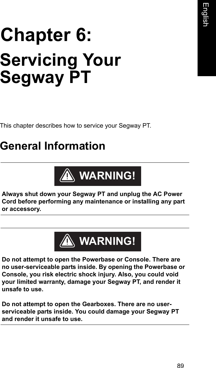 89Chapter 6:EnglishServicing Your Segway PTThis chapter describes how to service your Segway PT. General Information    Always shut down your Segway PT and unplug the AC Power Cord before performing any maintenance or installing any part or accessory. WARNING!    Do not attempt to open the Powerbase or Console. There are no user-serviceable parts inside. By opening the Powerbase or Console, you risk electric shock injury. Also, you could void your limited warranty, damage your Segway PT, and render it unsafe to use. Do not attempt to open the Gearboxes. There are no user- serviceable parts inside. You could damage your Segway PT and render it unsafe to use.WARNING!