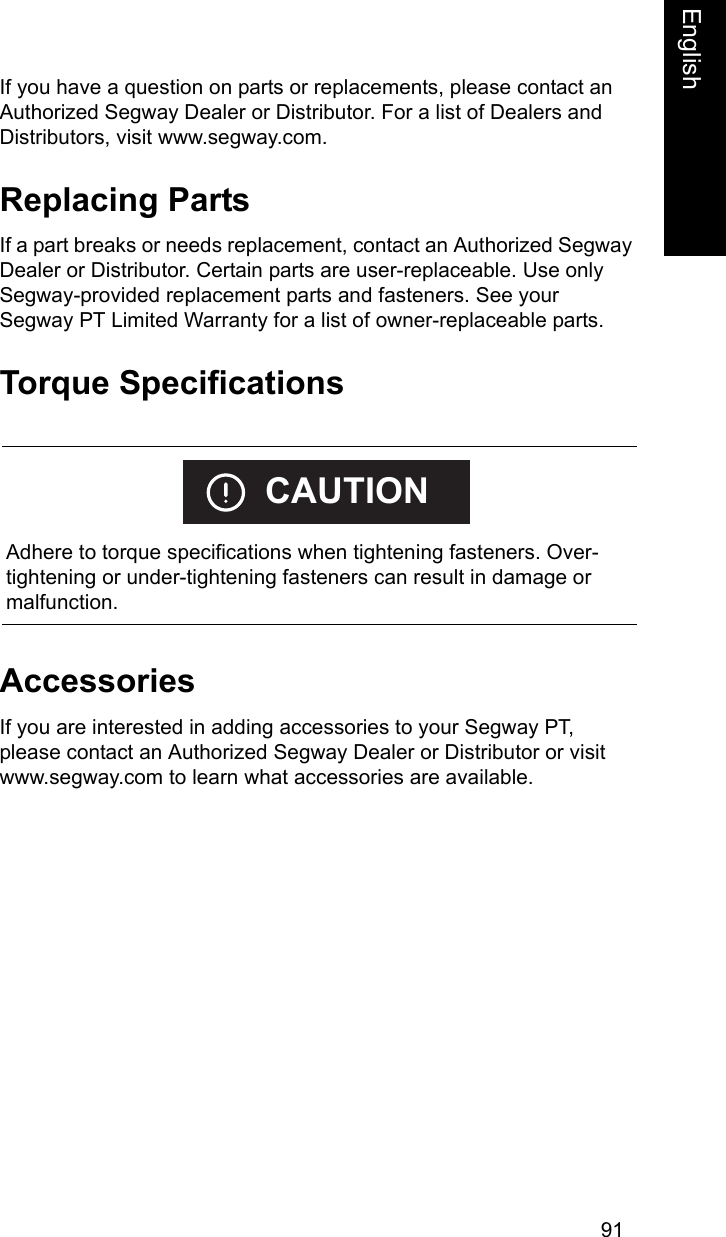 91EnglishEnglishIf you have a question on parts or replacements, please contact an Authorized Segway Dealer or Distributor. For a list of Dealers and Distributors, visit www.segway.com. Replacing PartsIf a part breaks or needs replacement, contact an Authorized Segway Dealer or Distributor. Certain parts are user-replaceable. Use only Segway-provided replacement parts and fasteners. See your Segway PT Limited Warranty for a list of owner-replaceable parts.Torque SpecificationsAccessoriesIf you are interested in adding accessories to your Segway PT, please contact an Authorized Segway Dealer or Distributor or visit www.segway.com to learn what accessories are available.    Adhere to torque specifications when tightening fasteners. Over-tightening or under-tightening fasteners can result in damage or malfunction.CAUTION