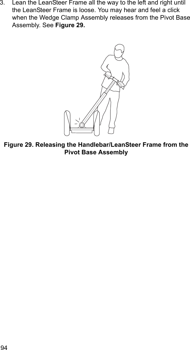 943. Lean the LeanSteer Frame all the way to the left and right until the LeanSteer Frame is loose. You may hear and feel a click when the Wedge Clamp Assembly releases from the Pivot Base Assembly. See Figure 29.Figure 29. Releasing the Handlebar/LeanSteer Frame from the Pivot Base Assembly