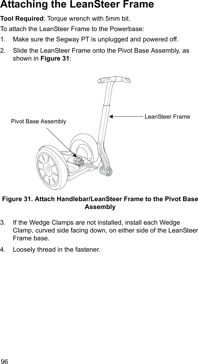 96Attaching the LeanSteer FrameTool Required: Torque wrench with 5mm bit.To attach the LeanSteer Frame to the Powerbase:1. Make sure the Segway PT is unplugged and powered off.2. Slide the LeanSteer Frame onto the Pivot Base Assembly, as shown in Figure 31:Figure 31. Attach Handlebar/LeanSteer Frame to the Pivot Base Assembly3. If the Wedge Clamps are not installed, install each Wedge Clamp, curved side facing down, on either side of the LeanSteer Frame base.4. Loosely thread in the fastener.LeanSteer FramePivot Base Assembly