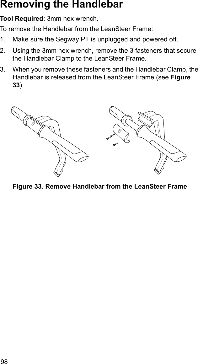 98Removing the HandlebarTool Required: 3mm hex wrench.To remove the Handlebar from the LeanSteer Frame: 1. Make sure the Segway PT is unplugged and powered off.2. Using the 3mm hex wrench, remove the 3 fasteners that secure the Handlebar Clamp to the LeanSteer Frame.3. When you remove these fasteners and the Handlebar Clamp, the Handlebar is released from the LeanSteer Frame (see Figure 33). Figure 33. Remove Handlebar from the LeanSteer Frame