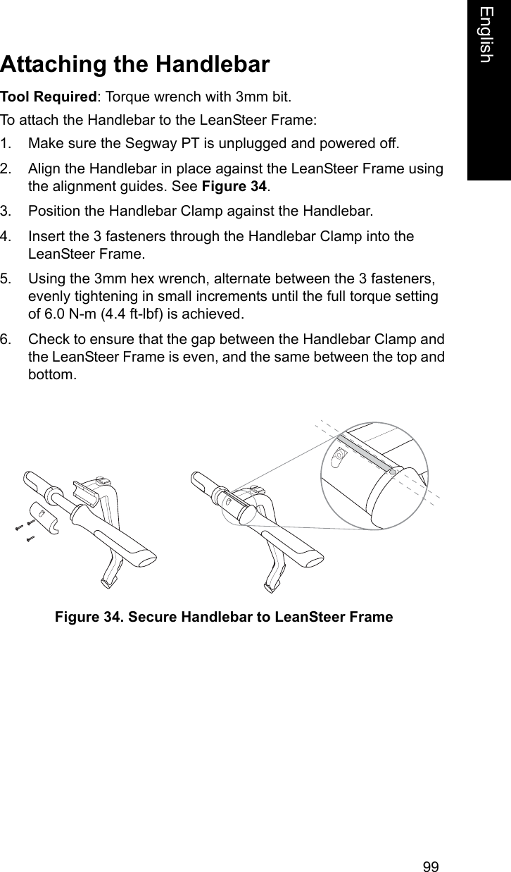 99EnglishEnglishAttaching the HandlebarTool Required: Torque wrench with 3mm bit.To attach the Handlebar to the LeanSteer Frame:1. Make sure the Segway PT is unplugged and powered off.2. Align the Handlebar in place against the LeanSteer Frame using the alignment guides. See Figure 34.3. Position the Handlebar Clamp against the Handlebar. 4. Insert the 3 fasteners through the Handlebar Clamp into the LeanSteer Frame.5. Using the 3mm hex wrench, alternate between the 3 fasteners, evenly tightening in small increments until the full torque setting of 6.0 N-m (4.4 ft-lbf) is achieved.6. Check to ensure that the gap between the Handlebar Clamp and the LeanSteer Frame is even, and the same between the top and bottom.Figure 34. Secure Handlebar to LeanSteer Frame