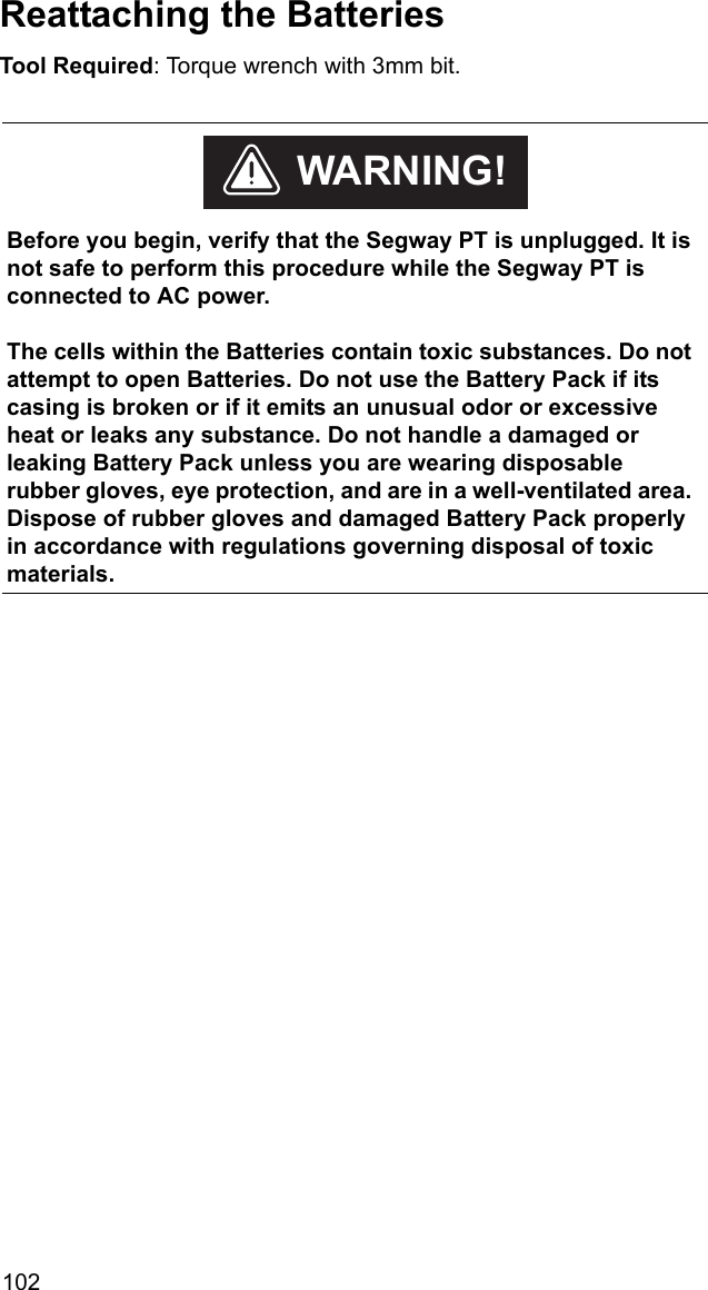 102Reattaching the BatteriesTool Required: Torque wrench with 3mm bit.    Before you begin, verify that the Segway PT is unplugged. It is not safe to perform this procedure while the Segway PT is connected to AC power.The cells within the Batteries contain toxic substances. Do not attempt to open Batteries. Do not use the Battery Pack if its casing is broken or if it emits an unusual odor or excessive heat or leaks any substance. Do not handle a damaged or leaking Battery Pack unless you are wearing disposable rubber gloves, eye protection, and are in a well-ventilated area. Dispose of rubber gloves and damaged Battery Pack properly in accordance with regulations governing disposal of toxic materials. WARNING!