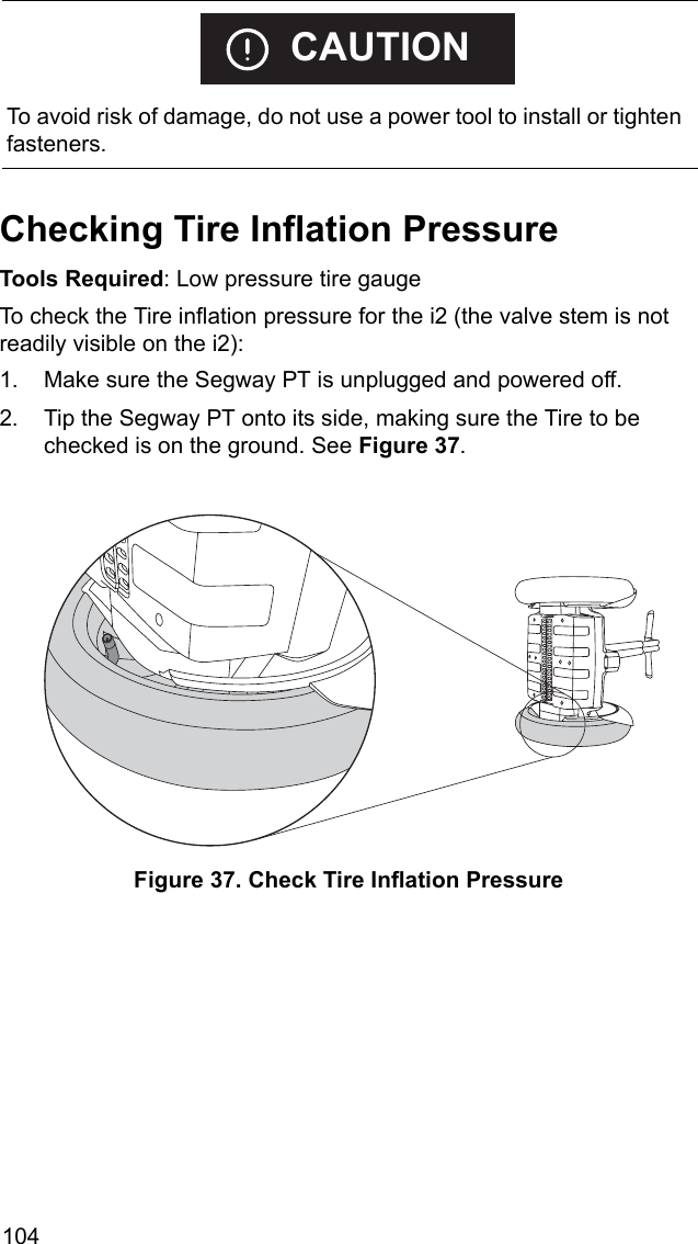 104Checking Tire Inflation PressureTools Required: Low pressure tire gaugeTo check the Tire inflation pressure for the i2 (the valve stem is not readily visible on the i2): 1. Make sure the Segway PT is unplugged and powered off.2. Tip the Segway PT onto its side, making sure the Tire to be checked is on the ground. See Figure 37. Figure 37. Check Tire Inflation Pressure    To avoid risk of damage, do not use a power tool to install or tighten fasteners.CAUTION