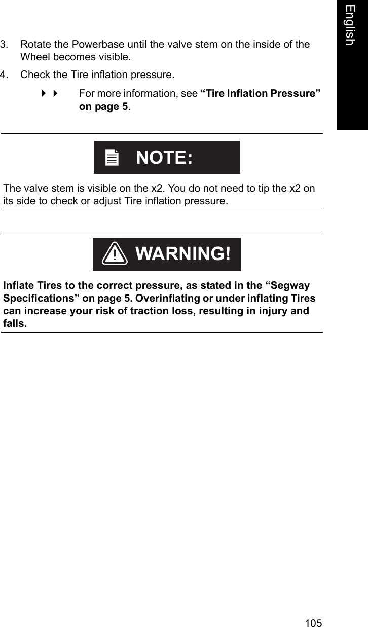 105EnglishEnglish3. Rotate the Powerbase until the valve stem on the inside of the Wheel becomes visible.4. Check the Tire inflation pressure.  For more information, see &ldquo;Tire Inflation Pressure&rdquo; on page 5.    The valve stem is visible on the x2. You do not need to tip the x2 on its side to check or adjust Tire inflation pressure.NOTE:    Inflate Tires to the correct pressure, as stated in the &ldquo;Segway Specifications&rdquo; on page 5. Overinflating or under inflating Tires can increase your risk of traction loss, resulting in injury and falls.WARNING!