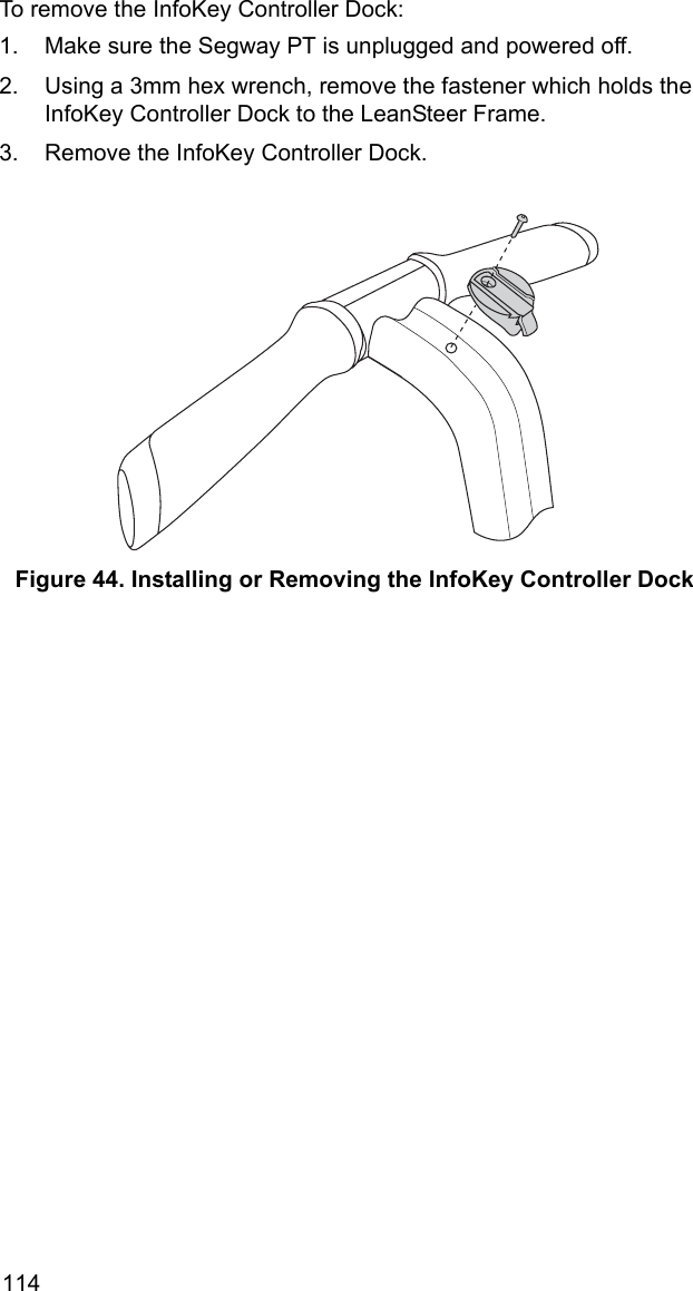 114To remove the InfoKey Controller Dock:1. Make sure the Segway PT is unplugged and powered off.2. Using a 3mm hex wrench, remove the fastener which holds the InfoKey Controller Dock to the LeanSteer Frame.3. Remove the InfoKey Controller Dock.Figure 44. Installing or Removing the InfoKey Controller Dock