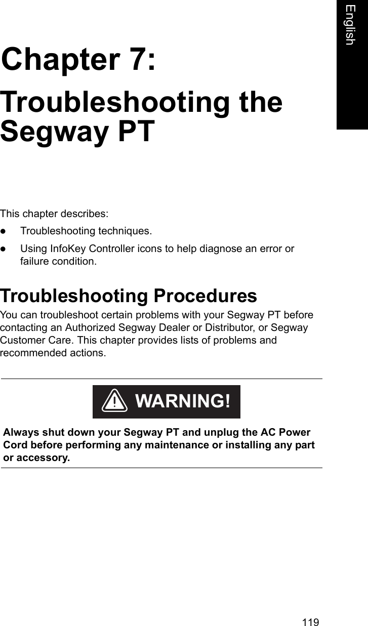 119Chapter 7:EnglishTroubleshooting the Segway PTThis chapter describes:zTroubleshooting techniques. zUsing InfoKey Controller icons to help diagnose an error or failure condition.Troubleshooting ProceduresYou can troubleshoot certain problems with your Segway PT before contacting an Authorized Segway Dealer or Distributor, or Segway Customer Care. This chapter provides lists of problems and recommended actions.     Always shut down your Segway PT and unplug the AC Power Cord before performing any maintenance or installing any part or accessory. WARNING!