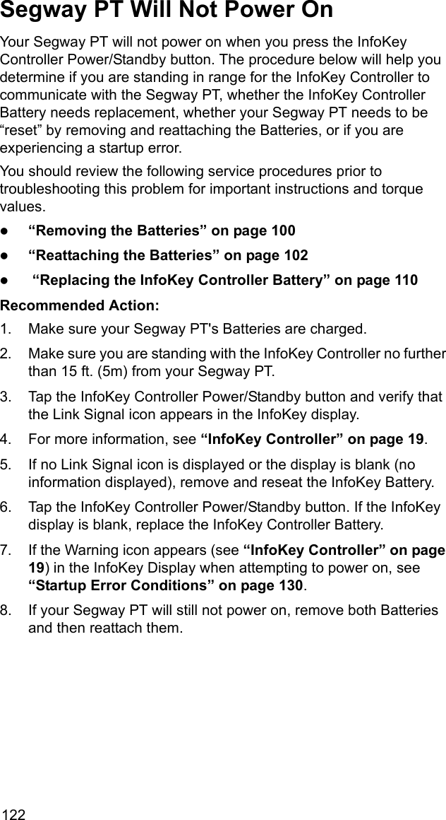 122Segway PT Will Not Power OnYour Segway PT will not power on when you press the InfoKey Controller Power/Standby button. The procedure below will help you determine if you are standing in range for the InfoKey Controller to communicate with the Segway PT, whether the InfoKey Controller Battery needs replacement, whether your Segway PT needs to be &ldquo;reset&rdquo; by removing and reattaching the Batteries, or if you are experiencing a startup error.You should review the following service procedures prior to troubleshooting this problem for important instructions and torque values.z&ldquo;Removing the Batteries&rdquo; on page 100z&ldquo;Reattaching the Batteries&rdquo; on page 102z &ldquo;Replacing the InfoKey Controller Battery&rdquo; on page 110Recommended Action: 1. Make sure your Segway PT's Batteries are charged.2. Make sure you are standing with the InfoKey Controller no further than 15 ft. (5m) from your Segway PT.3. Tap the InfoKey Controller Power/Standby button and verify that the Link Signal icon appears in the InfoKey display. 4. For more information, see &ldquo;InfoKey Controller&rdquo; on page 19.5. If no Link Signal icon is displayed or the display is blank (no information displayed), remove and reseat the InfoKey Battery.6. Tap the InfoKey Controller Power/Standby button. If the InfoKey display is blank, replace the InfoKey Controller Battery.7. If the Warning icon appears (see &ldquo;InfoKey Controller&rdquo; on page 19) in the InfoKey Display when attempting to power on, see &ldquo;Startup Error Conditions&rdquo; on page 130.8. If your Segway PT will still not power on, remove both Batteries and then reattach them.