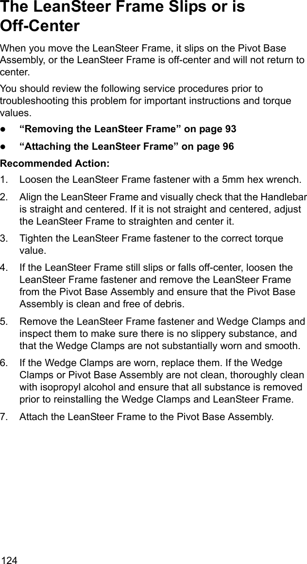 124The LeanSteer Frame Slips or is Off-CenterWhen you move the LeanSteer Frame, it slips on the Pivot Base Assembly, or the LeanSteer Frame is off-center and will not return to center. You should review the following service procedures prior to troubleshooting this problem for important instructions and torque values.z&ldquo;Removing the LeanSteer Frame&rdquo; on page 93z&ldquo;Attaching the LeanSteer Frame&rdquo; on page 96Recommended Action:1. Loosen the LeanSteer Frame fastener with a 5mm hex wrench.2. Align the LeanSteer Frame and visually check that the Handlebar is straight and centered. If it is not straight and centered, adjust the LeanSteer Frame to straighten and center it.3. Tighten the LeanSteer Frame fastener to the correct torque value.4. If the LeanSteer Frame still slips or falls off-center, loosen the LeanSteer Frame fastener and remove the LeanSteer Frame from the Pivot Base Assembly and ensure that the Pivot Base Assembly is clean and free of debris.5. Remove the LeanSteer Frame fastener and Wedge Clamps and inspect them to make sure there is no slippery substance, and that the Wedge Clamps are not substantially worn and smooth.6. If the Wedge Clamps are worn, replace them. If the Wedge Clamps or Pivot Base Assembly are not clean, thoroughly clean with isopropyl alcohol and ensure that all substance is removed prior to reinstalling the Wedge Clamps and LeanSteer Frame.7. Attach the LeanSteer Frame to the Pivot Base Assembly.