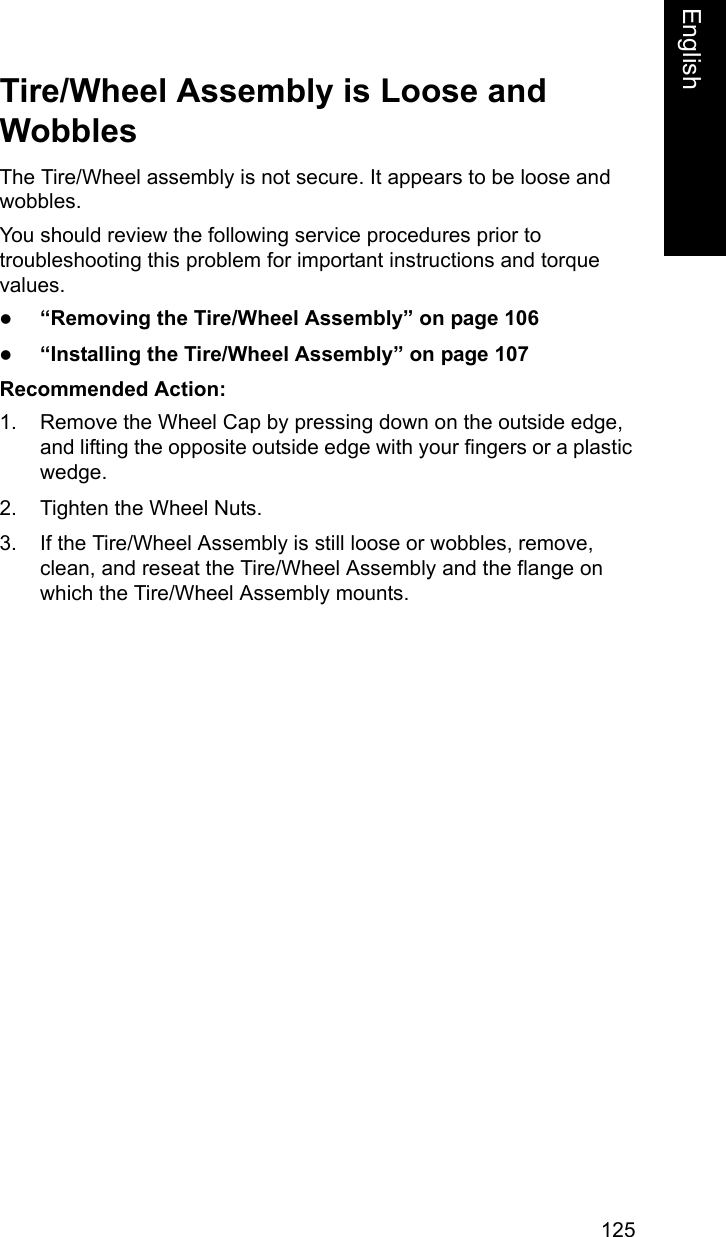 125EnglishEnglishTire/Wheel Assembly is Loose and WobblesThe Tire/Wheel assembly is not secure. It appears to be loose and wobbles. You should review the following service procedures prior to troubleshooting this problem for important instructions and torque values.z&ldquo;Removing the Tire/Wheel Assembly&rdquo; on page 106z&ldquo;Installing the Tire/Wheel Assembly&rdquo; on page 107Recommended Action: 1. Remove the Wheel Cap by pressing down on the outside edge, and lifting the opposite outside edge with your fingers or a plastic wedge.2. Tighten the Wheel Nuts. 3. If the Tire/Wheel Assembly is still loose or wobbles, remove, clean, and reseat the Tire/Wheel Assembly and the flange on which the Tire/Wheel Assembly mounts.