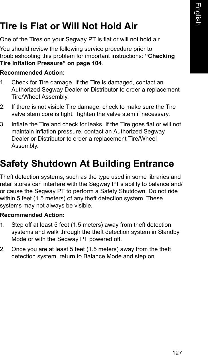 127EnglishEnglishTire is Flat or Will Not Hold AirOne of the Tires on your Segway PT is flat or will not hold air.You should review the following service procedure prior to troubleshooting this problem for important instructions: &ldquo;Checking Tire Inflation Pressure&rdquo; on page 104. Recommended Action: 1. Check for Tire damage. If the Tire is damaged, contact an Authorized Segway Dealer or Distributor to order a replacement Tire/Wheel Assembly. 2. If there is not visible Tire damage, check to make sure the Tire valve stem core is tight. Tighten the valve stem if necessary.3. Inflate the Tire and check for leaks. If the Tire goes flat or will not maintain inflation pressure, contact an Authorized Segway Dealer or Distributor to order a replacement Tire/Wheel Assembly. Safety Shutdown At Building EntranceTheft detection systems, such as the type used in some libraries and retail stores can interfere with the Segway PT&rsquo;s ability to balance and/or cause the Segway PT to perform a Safety Shutdown. Do not ride within 5 feet (1.5 meters) of any theft detection system. These systems may not always be visible. Recommended Action:1. Step off at least 5 feet (1.5 meters) away from theft detection systems and walk through the theft detection system in Standby Mode or with the Segway PT powered off.2. Once you are at least 5 feet (1.5 meters) away from the theft detection system, return to Balance Mode and step on.