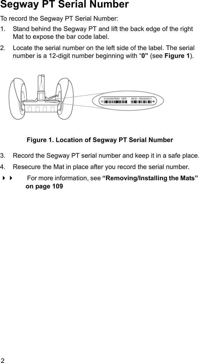 2Segway PT Serial NumberTo record the Segway PT Serial Number:1. Stand behind the Segway PT and lift the back edge of the right Mat to expose the bar code label.2. Locate the serial number on the left side of the label. The serial number is a 12-digit number beginning with &ldquo;0&rdquo; (see Figure 1). Figure 1. Location of Segway PT Serial Number3. Record the Segway PT serial number and keep it in a safe place.4. Resecure the Mat in place after you record the serial number.  For more information, see &ldquo;Removing/Installing the Mats&rdquo; on page 109SM012345678901  SER       MOD  1680400011