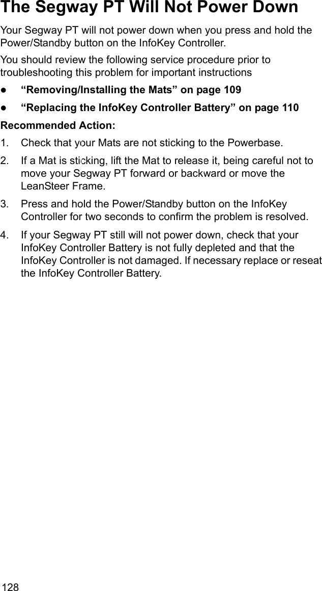 128The Segway PT Will Not Power DownYour Segway PT will not power down when you press and hold the Power/Standby button on the InfoKey Controller.You should review the following service procedure prior to troubleshooting this problem for important instructionsz&ldquo;Removing/Installing the Mats&rdquo; on page 109z&ldquo;Replacing the InfoKey Controller Battery&rdquo; on page 110Recommended Action: 1. Check that your Mats are not sticking to the Powerbase. 2. If a Mat is sticking, lift the Mat to release it, being careful not to move your Segway PT forward or backward or move the LeanSteer Frame.3. Press and hold the Power/Standby button on the InfoKey Controller for two seconds to confirm the problem is resolved.4. If your Segway PT still will not power down, check that your InfoKey Controller Battery is not fully depleted and that the InfoKey Controller is not damaged. If necessary replace or reseat the InfoKey Controller Battery.