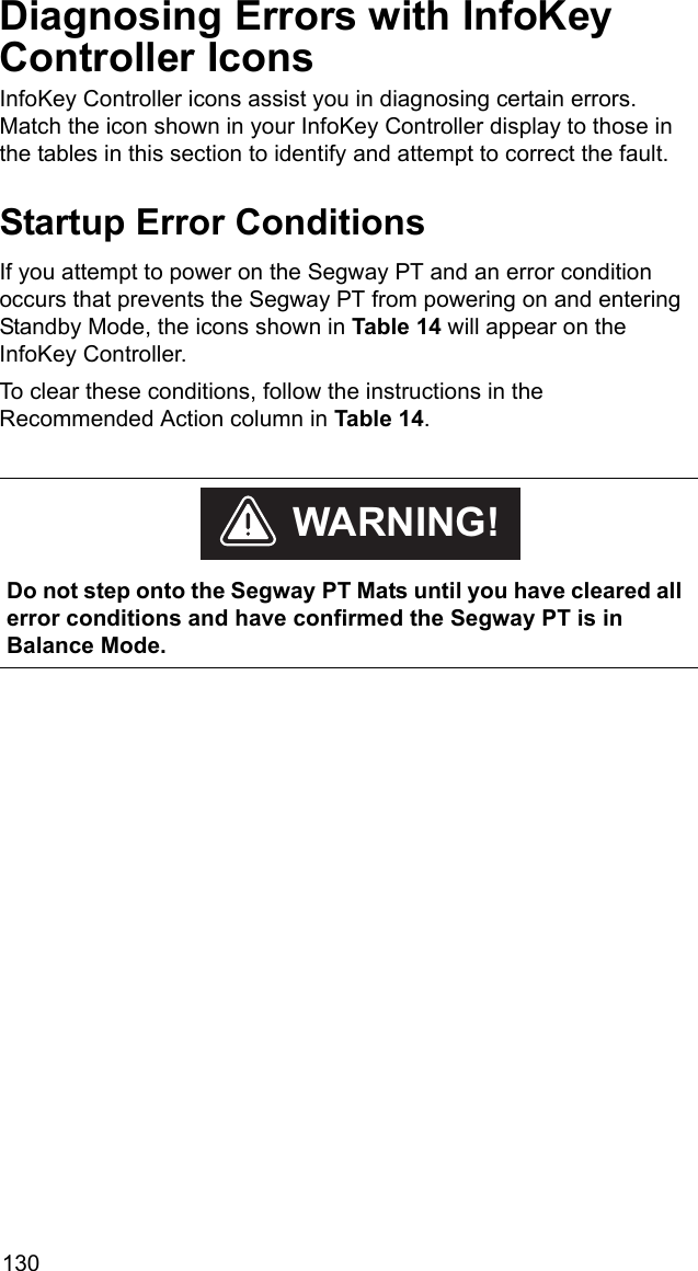 130Diagnosing Errors with InfoKey Controller IconsInfoKey Controller icons assist you in diagnosing certain errors. Match the icon shown in your InfoKey Controller display to those in the tables in this section to identify and attempt to correct the fault.Startup Error ConditionsIf you attempt to power on the Segway PT and an error condition occurs that prevents the Segway PT from powering on and entering Standby Mode, the icons shown in Table 14 will appear on the InfoKey Controller. To clear these conditions, follow the instructions in the Recommended Action column in Table 14.     Do not step onto the Segway PT Mats until you have cleared all error conditions and have confirmed the Segway PT is in Balance Mode.WARNING!