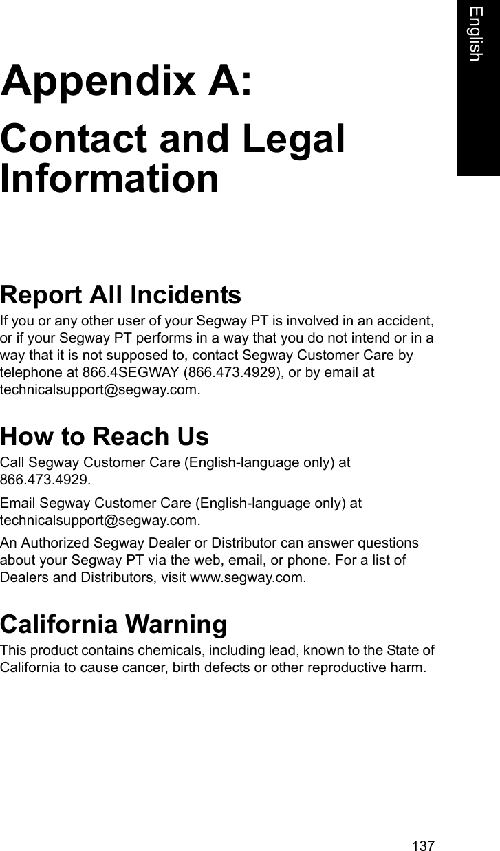 137Appendix A:EnglishContact and Legal InformationReport All IncidentsIf you or any other user of your Segway PT is involved in an accident, or if your Segway PT performs in a way that you do not intend or in a way that it is not supposed to, contact Segway Customer Care by telephone at 866.4SEGWAY (866.473.4929), or by email at technicalsupport@segway.com.How to Reach UsCall Segway Customer Care (English-language only) at 866.473.4929.Email Segway Customer Care (English-language only) at technicalsupport@segway.com.An Authorized Segway Dealer or Distributor can answer questions about your Segway PT via the web, email, or phone. For a list of Dealers and Distributors, visit www.segway.com. California WarningThis product contains chemicals, including lead, known to the State of California to cause cancer, birth defects or other reproductive harm.