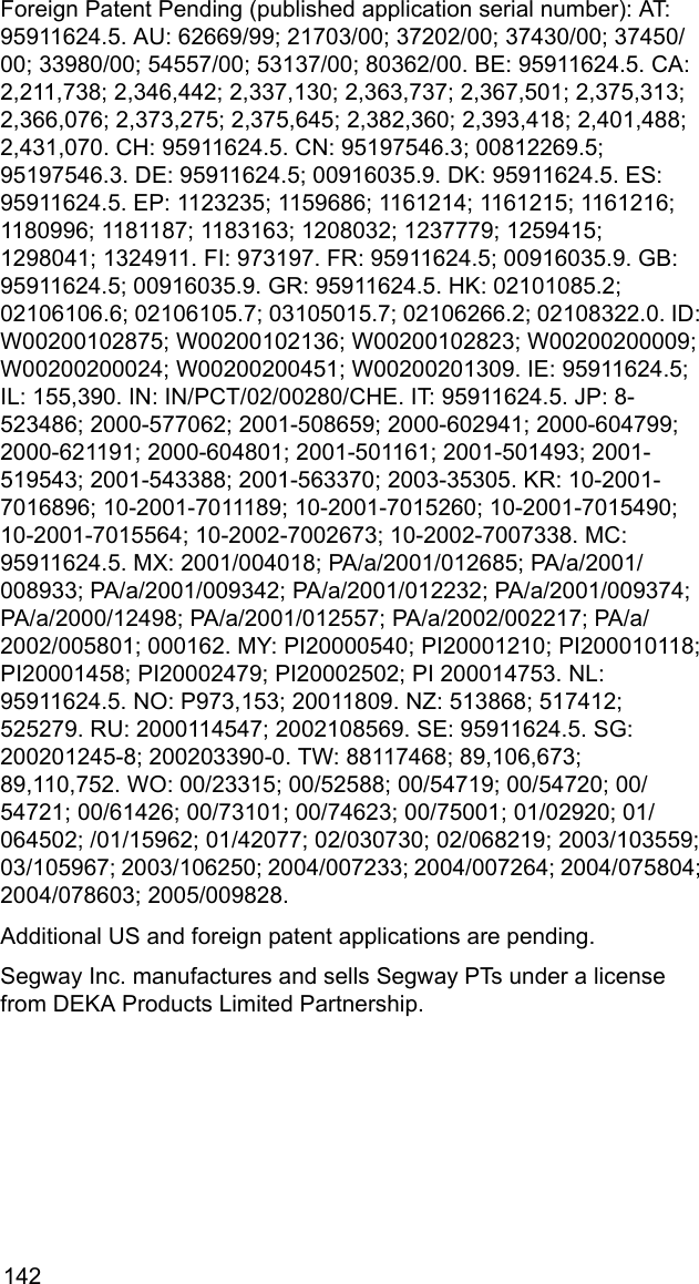 142Foreign Patent Pending (published application serial number): AT: 95911624.5. AU: 62669/99; 21703/00; 37202/00; 37430/00; 37450/00; 33980/00; 54557/00; 53137/00; 80362/00. BE: 95911624.5. CA: 2,211,738; 2,346,442; 2,337,130; 2,363,737; 2,367,501; 2,375,313; 2,366,076; 2,373,275; 2,375,645; 2,382,360; 2,393,418; 2,401,488; 2,431,070. CH: 95911624.5. CN: 95197546.3; 00812269.5; 95197546.3. DE: 95911624.5; 00916035.9. DK: 95911624.5. ES: 95911624.5. EP: 1123235; 1159686; 1161214; 1161215; 1161216; 1180996; 1181187; 1183163; 1208032; 1237779; 1259415; 1298041; 1324911. FI: 973197. FR: 95911624.5; 00916035.9. GB: 95911624.5; 00916035.9. GR: 95911624.5. HK: 02101085.2; 02106106.6; 02106105.7; 03105015.7; 02106266.2; 02108322.0. ID: W00200102875; W00200102136; W00200102823; W00200200009; W00200200024; W00200200451; W00200201309. IE: 95911624.5; IL: 155,390. IN: IN/PCT/02/00280/CHE. IT: 95911624.5. JP: 8-523486; 2000-577062; 2001-508659; 2000-602941; 2000-604799; 2000-621191; 2000-604801; 2001-501161; 2001-501493; 2001-519543; 2001-543388; 2001-563370; 2003-35305. KR: 10-2001-7016896; 10-2001-7011189; 10-2001-7015260; 10-2001-7015490; 10-2001-7015564; 10-2002-7002673; 10-2002-7007338. MC: 95911624.5. MX: 2001/004018; PA/a/2001/012685; PA/a/2001/008933; PA/a/2001/009342; PA/a/2001/012232; PA/a/2001/009374; PA/a/2000/12498; PA/a/2001/012557; PA/a/2002/002217; PA/a/2002/005801; 000162. MY: PI20000540; PI20001210; PI200010118; PI20001458; PI20002479; PI20002502; PI 200014753. NL: 95911624.5. NO: P973,153; 20011809. NZ: 513868; 517412; 525279. RU: 2000114547; 2002108569. SE: 95911624.5. SG: 200201245-8; 200203390-0. TW: 88117468; 89,106,673; 89,110,752. WO: 00/23315; 00/52588; 00/54719; 00/54720; 00/54721; 00/61426; 00/73101; 00/74623; 00/75001; 01/02920; 01/064502; /01/15962; 01/42077; 02/030730; 02/068219; 2003/103559; 03/105967; 2003/106250; 2004/007233; 2004/007264; 2004/075804; 2004/078603; 2005/009828.Additional US and foreign patent applications are pending.Segway Inc. manufactures and sells Segway PTs under a license from DEKA Products Limited Partnership.