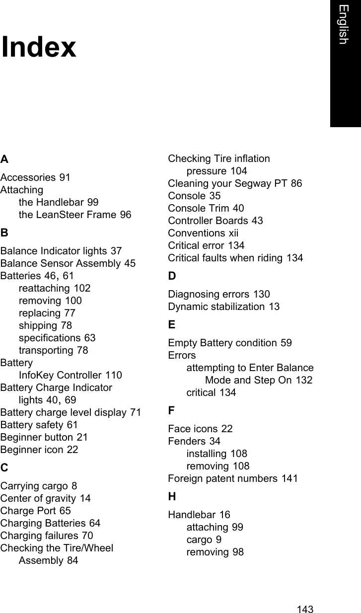 143FrenchEnglishIndexAAccessories 91Attachingthe Handlebar 99the LeanSteer Frame 96BBalance Indicator lights 37Balance Sensor Assembly 45Batteries 46, 61reattaching 102removing 100replacing 77shipping 78specifications 63transporting 78BatteryInfoKey Controller 110Battery Charge Indicator lights 40, 69Battery charge level display 71Battery safety 61Beginner button 21Beginner icon 22CCarrying cargo 8Center of gravity 14Charge Port 65Charging Batteries 64Charging failures 70Checking the Tire/Wheel Assembly 84Checking Tire inflation pressure 104Cleaning your Segway PT 86Console 35Console Trim 40Controller Boards 43Conventions xiiCritical error 134Critical faults when riding 134DDiagnosing errors 130Dynamic stabilization 13EEmpty Battery condition 59Errorsattempting to Enter Balance Mode and Step On 132critical 134FFace icons 22Fenders 34installing 108removing 108Foreign patent numbers 141HHandlebar 16attaching 99cargo 9removing 98