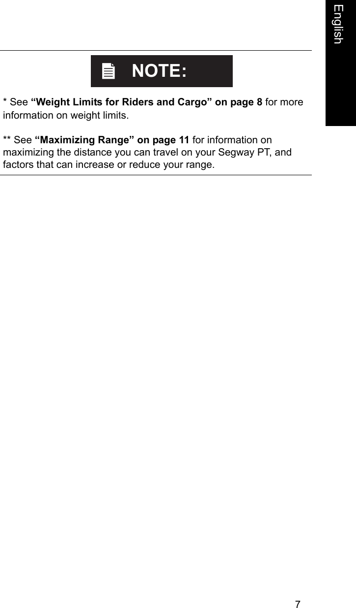 7English    * See &ldquo;Weight Limits for Riders and Cargo&rdquo; on page 8 for more information on weight limits.** See &ldquo;Maximizing Range&rdquo; on page 11 for information on maximizing the distance you can travel on your Segway PT, and factors that can increase or reduce your range.NOTE:
