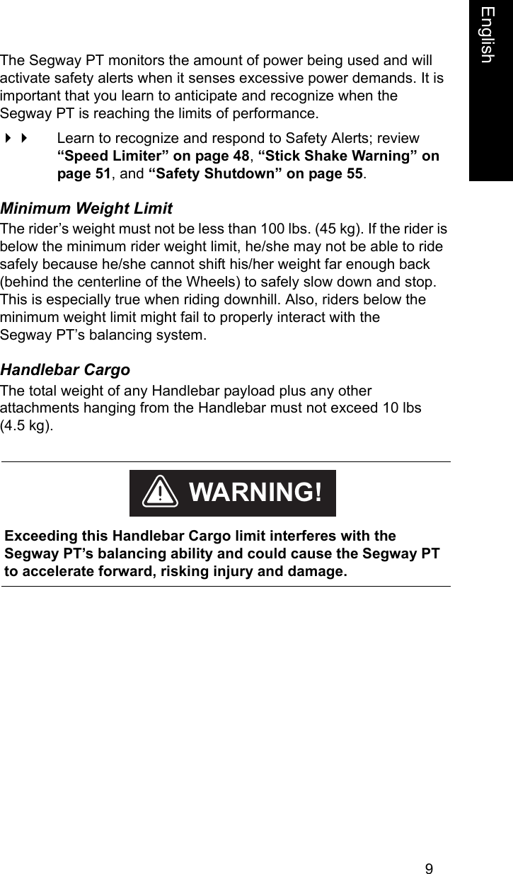 9EnglishThe Segway PT monitors the amount of power being used and will activate safety alerts when it senses excessive power demands. It is important that you learn to anticipate and recognize when the Segway PT is reaching the limits of performance.  Learn to recognize and respond to Safety Alerts; review &ldquo;Speed Limiter&rdquo; on page 48, &ldquo;Stick Shake Warning&rdquo; on page 51, and &ldquo;Safety Shutdown&rdquo; on page 55.Minimum Weight LimitThe rider&rsquo;s weight must not be less than 100 lbs. (45 kg). If the rider is below the minimum rider weight limit, he/she may not be able to ride safely because he/she cannot shift his/her weight far enough back (behind the centerline of the Wheels) to safely slow down and stop. This is especially true when riding downhill. Also, riders below the minimum weight limit might fail to properly interact with the Segway PT&rsquo;s balancing system.Handlebar CargoThe total weight of any Handlebar payload plus any other attachments hanging from the Handlebar must not exceed 10 lbs (4.5 kg).     Exceeding this Handlebar Cargo limit interferes with the Segway PT&rsquo;s balancing ability and could cause the Segway PT to accelerate forward, risking injury and damage.WARNING!