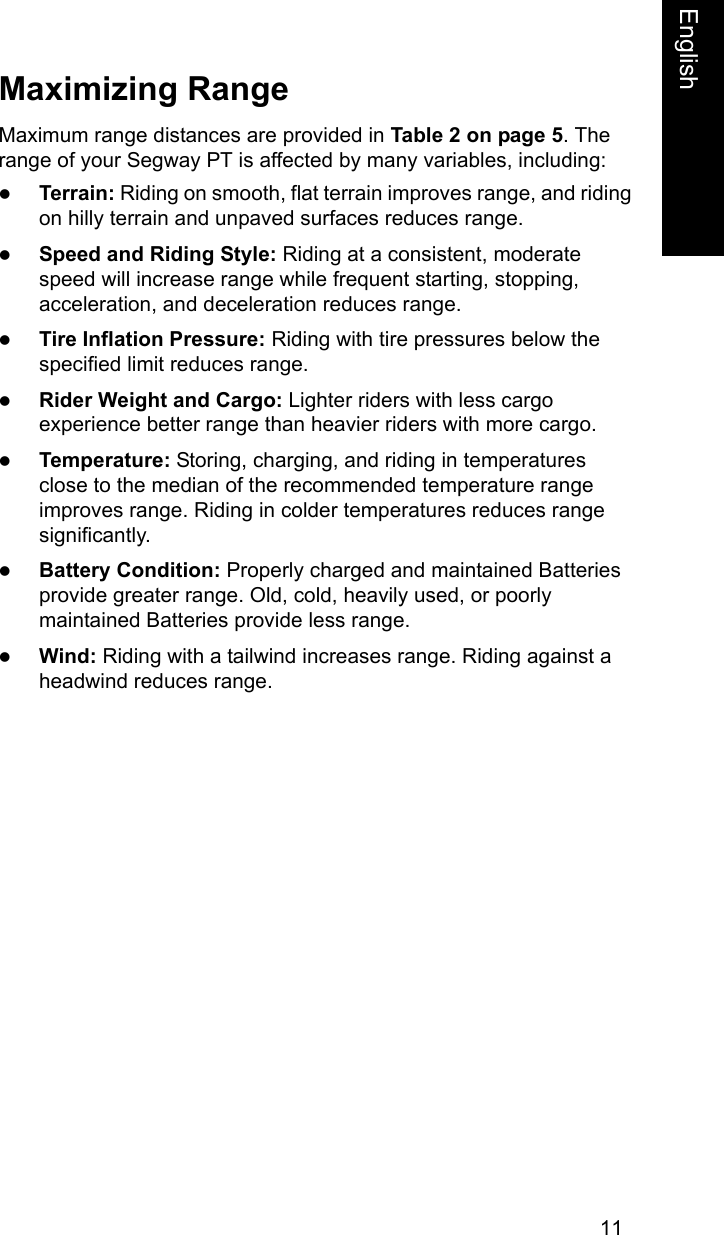 11EnglishMaximizing RangeMaximum range distances are provided in Table 2 on page 5. The range of your Segway PT is affected by many variables, including:zTerrain: Riding on smooth, flat terrain improves range, and riding on hilly terrain and unpaved surfaces reduces range. zSpeed and Riding Style: Riding at a consistent, moderate speed will increase range while frequent starting, stopping, acceleration, and deceleration reduces range.zTire Inflation Pressure: Riding with tire pressures below the specified limit reduces range.zRider Weight and Cargo: Lighter riders with less cargo experience better range than heavier riders with more cargo.zTemperature: Storing, charging, and riding in temperatures close to the median of the recommended temperature range improves range. Riding in colder temperatures reduces range significantly. zBattery Condition: Properly charged and maintained Batteries provide greater range. Old, cold, heavily used, or poorly maintained Batteries provide less range.zWind: Riding with a tailwind increases range. Riding against a headwind reduces range.