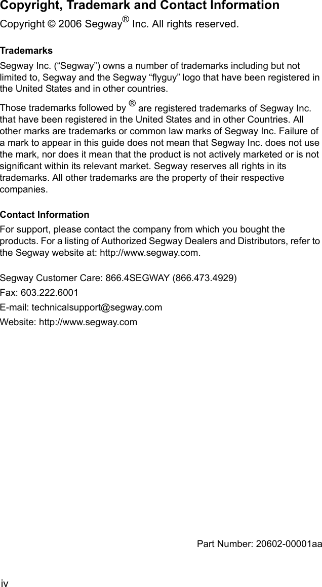 ivCopyright, Trademark and Contact InformationCopyright &copy; 2006 Segway&reg; Inc. All rights reserved.TrademarksSegway Inc. (&ldquo;Segway&rdquo;) owns a number of trademarks including but not limited to, Segway and the Segway &ldquo;flyguy&rdquo; logo that have been registered in the United States and in other countries. Those trademarks followed by &reg; are registered trademarks of Segway Inc. that have been registered in the United States and in other Countries. All other marks are trademarks or common law marks of Segway Inc. Failure of a mark to appear in this guide does not mean that Segway Inc. does not use the mark, nor does it mean that the product is not actively marketed or is not significant within its relevant market. Segway reserves all rights in its trademarks. All other trademarks are the property of their respective companies.Contact InformationFor support, please contact the company from which you bought the products. For a listing of Authorized Segway Dealers and Distributors, refer to the Segway website at: http://www.segway.com.Segway Customer Care: 866.4SEGWAY (866.473.4929)Fax: 603.222.6001E-mail: technicalsupport@segway.com Website: http://www.segway.comPart Number: 20602-00001aa