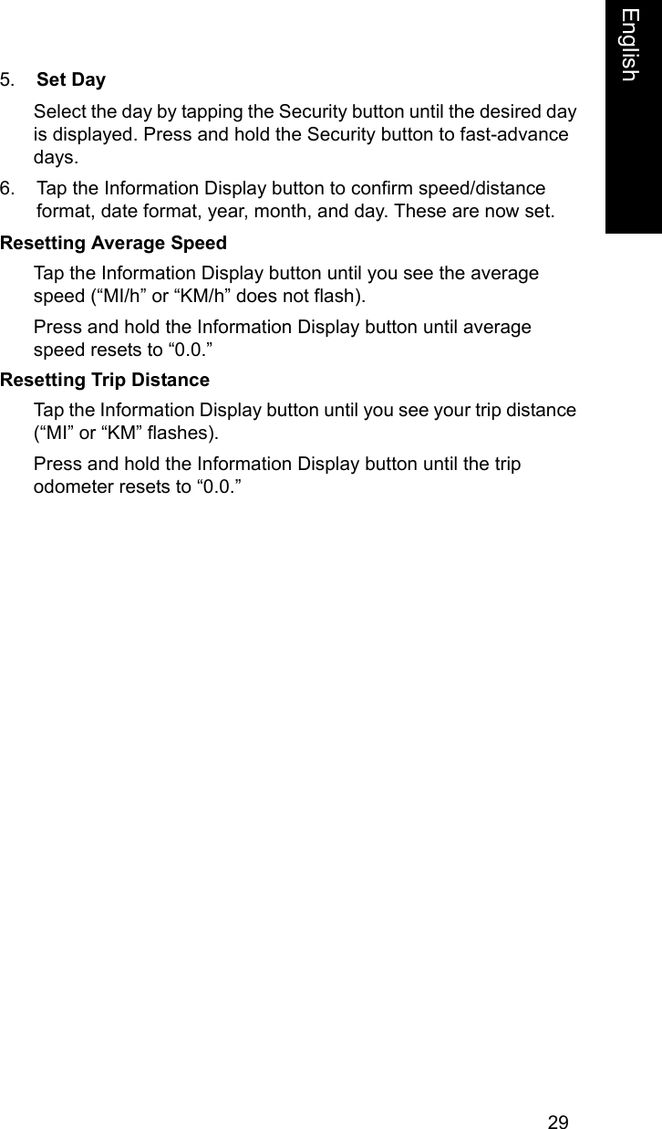 29EnglishEnglish5. Set DaySelect the day by tapping the Security button until the desired day is displayed. Press and hold the Security button to fast-advance days. 6. Tap the Information Display button to confirm speed/distance format, date format, year, month, and day. These are now set.Resetting Average SpeedTap the Information Display button until you see the average speed (&ldquo;MI/h&rdquo; or &ldquo;KM/h&rdquo; does not flash).Press and hold the Information Display button until average speed resets to &ldquo;0.0.&rdquo; Resetting Trip DistanceTap the Information Display button until you see your trip distance (&ldquo;MI&rdquo; or &ldquo;KM&rdquo; flashes).Press and hold the Information Display button until the trip odometer resets to &ldquo;0.0.&rdquo;