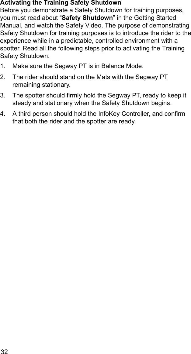 32Activating the Training Safety ShutdownBefore you demonstrate a Safety Shutdown for training purposes, you must read about &ldquo;Safety Shutdown&rdquo; in the Getting Started Manual, and watch the Safety Video. The purpose of demonstrating Safety Shutdown for training purposes is to introduce the rider to the experience while in a predictable, controlled environment with a spotter. Read all the following steps prior to activating the Training Safety Shutdown.1. Make sure the Segway PT is in Balance Mode.2. The rider should stand on the Mats with the Segway PT remaining stationary.3. The spotter should firmly hold the Segway PT, ready to keep it steady and stationary when the Safety Shutdown begins.4. A third person should hold the InfoKey Controller, and confirm that both the rider and the spotter are ready.