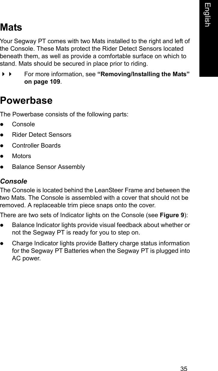 35EnglishEnglishMatsYour Segway PT comes with two Mats installed to the right and left of the Console. These Mats protect the Rider Detect Sensors located beneath them, as well as provide a comfortable surface on which to stand. Mats should be secured in place prior to riding.  For more information, see &ldquo;Removing/Installing the Mats&rdquo; on page 109.PowerbaseThe Powerbase consists of the following parts:zConsolezRider Detect SensorszController BoardszMotorszBalance Sensor AssemblyConsoleThe Console is located behind the LeanSteer Frame and between the two Mats. The Console is assembled with a cover that should not be removed. A replaceable trim piece snaps onto the cover. There are two sets of Indicator lights on the Console (see Figure 9):zBalance Indicator lights provide visual feedback about whether or not the Segway PT is ready for you to step on. zCharge Indicator lights provide Battery charge status information for the Segway PT Batteries when the Segway PT is plugged into AC power. 