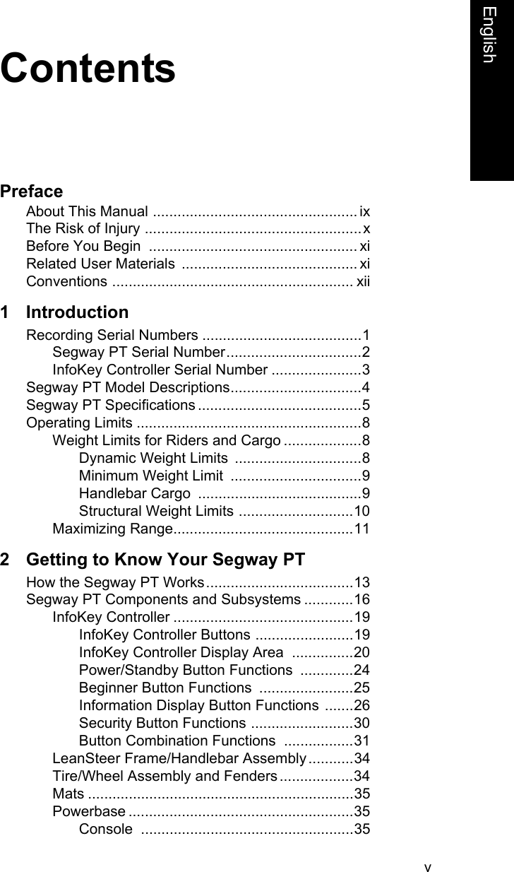 vEnglishContentsPrefaceAbout This Manual .................................................. ixThe Risk of Injury .....................................................xBefore You Begin  ................................................... xiRelated User Materials  ........................................... xiConventions ........................................................... xii1 IntroductionRecording Serial Numbers .......................................1Segway PT Serial Number.................................2InfoKey Controller Serial Number ......................3Segway PT Model Descriptions................................4Segway PT Specifications ........................................5Operating Limits .......................................................8Weight Limits for Riders and Cargo ...................8Dynamic Weight Limits  ...............................8Minimum Weight Limit  ................................9Handlebar Cargo  ........................................9Structural Weight Limits ............................10Maximizing Range............................................112 Getting to Know Your Segway PTHow the Segway PT Works....................................13Segway PT Components and Subsystems ............16InfoKey Controller ............................................19InfoKey Controller Buttons ........................19InfoKey Controller Display Area  ...............20Power/Standby Button Functions  .............24Beginner Button Functions  .......................25Information Display Button Functions .......26Security Button Functions .........................30Button Combination Functions .................31LeanSteer Frame/Handlebar Assembly...........34Tire/Wheel Assembly and Fenders ..................34Mats .................................................................35Powerbase .......................................................35Console ....................................................35