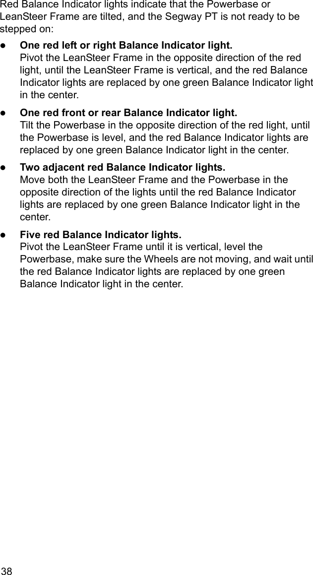 38Red Balance Indicator lights indicate that the Powerbase or LeanSteer Frame are tilted, and the Segway PT is not ready to be stepped on:zOne red left or right Balance Indicator light.Pivot the LeanSteer Frame in the opposite direction of the red light, until the LeanSteer Frame is vertical, and the red Balance Indicator lights are replaced by one green Balance Indicator light in the center.zOne red front or rear Balance Indicator light. Tilt the Powerbase in the opposite direction of the red light, until the Powerbase is level, and the red Balance Indicator lights are replaced by one green Balance Indicator light in the center.zTwo adjacent red Balance Indicator lights. Move both the LeanSteer Frame and the Powerbase in the opposite direction of the lights until the red Balance Indicator lights are replaced by one green Balance Indicator light in the center.zFive red Balance Indicator lights. Pivot the LeanSteer Frame until it is vertical, level the Powerbase, make sure the Wheels are not moving, and wait until the red Balance Indicator lights are replaced by one green Balance Indicator light in the center.