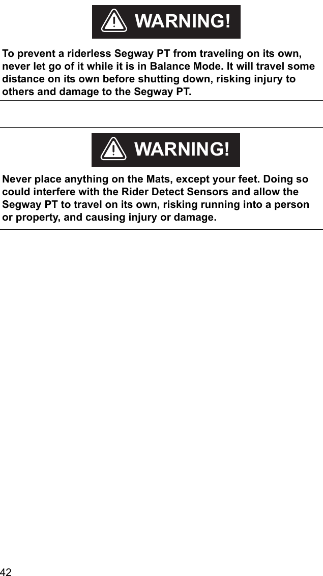 42    To prevent a riderless Segway PT from traveling on its own, never let go of it while it is in Balance Mode. It will travel some distance on its own before shutting down, risking injury to others and damage to the Segway PT.WARNING!    Never place anything on the Mats, except your feet. Doing so could interfere with the Rider Detect Sensors and allow the Segway PT to travel on its own, risking running into a person or property, and causing injury or damage.WARNING!