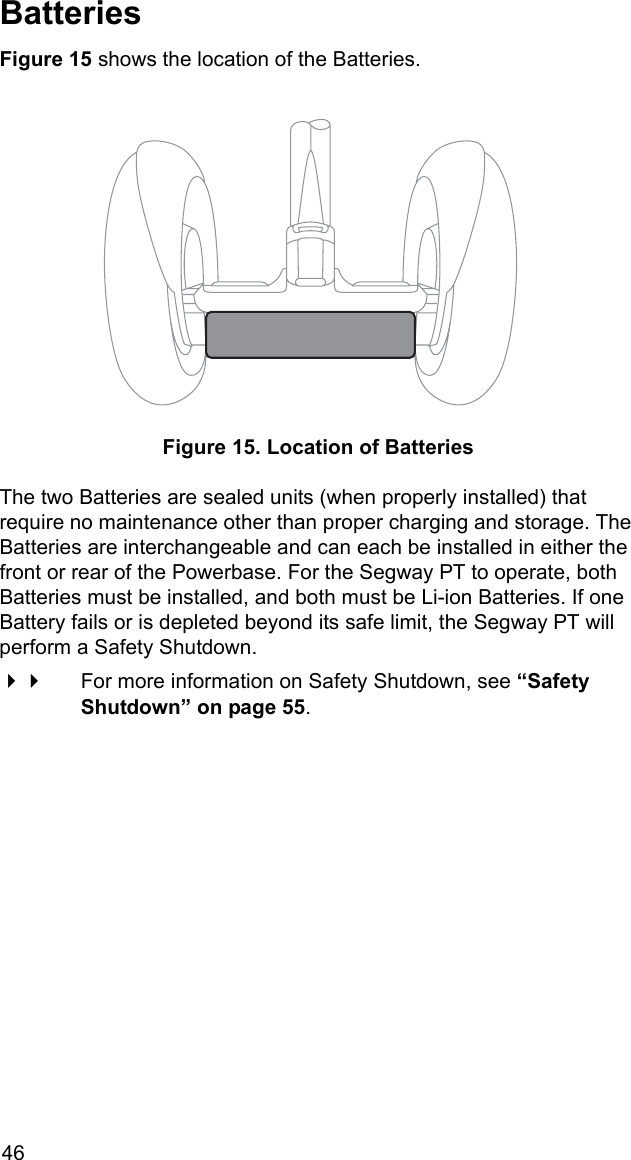 46BatteriesFigure 15 shows the location of the Batteries. Figure 15. Location of BatteriesThe two Batteries are sealed units (when properly installed) that require no maintenance other than proper charging and storage. The Batteries are interchangeable and can each be installed in either the front or rear of the Powerbase. For the Segway PT to operate, both Batteries must be installed, and both must be Li-ion Batteries. If one Battery fails or is depleted beyond its safe limit, the Segway PT will perform a Safety Shutdown. For more information on Safety Shutdown, see &ldquo;Safety Shutdown&rdquo; on page 55.