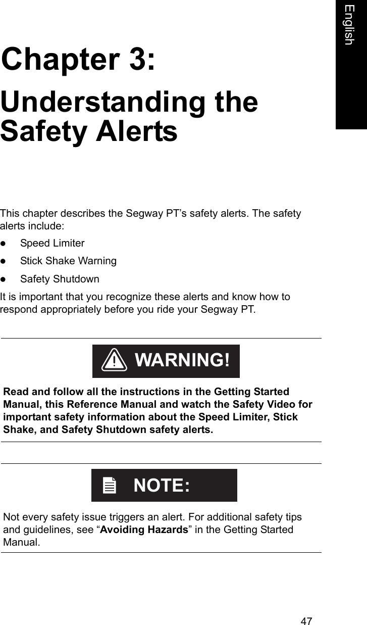47Chapter 3:EnglishUnderstanding the Safety AlertsThis chapter describes the Segway PT&rsquo;s safety alerts. The safety alerts include:zSpeed LimiterzStick Shake WarningzSafety ShutdownIt is important that you recognize these alerts and know how to respond appropriately before you ride your Segway PT.     Read and follow all the instructions in the Getting Started Manual, this Reference Manual and watch the Safety Video for important safety information about the Speed Limiter, Stick Shake, and Safety Shutdown safety alerts. WARNING!    Not every safety issue triggers an alert. For additional safety tips and guidelines, see &ldquo;Avoiding Hazards&rdquo; in the Getting Started Manual.NOTE:
