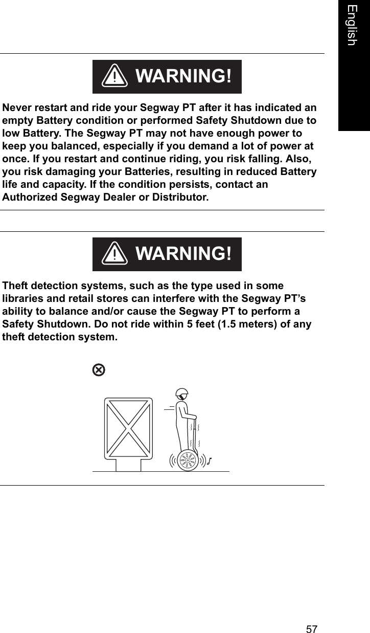57EnglishEnglish    Never restart and ride your Segway PT after it has indicated an empty Battery condition or performed Safety Shutdown due to low Battery. The Segway PT may not have enough power to keep you balanced, especially if you demand a lot of power at once. If you restart and continue riding, you risk falling. Also, you risk damaging your Batteries, resulting in reduced Battery life and capacity. If the condition persists, contact an Authorized Segway Dealer or Distributor. WARNING!    Theft detection systems, such as the type used in some libraries and retail stores can interfere with the Segway PT&rsquo;s ability to balance and/or cause the Segway PT to perform a Safety Shutdown. Do not ride within 5 feet (1.5 meters) of any theft detection system.WARNING!