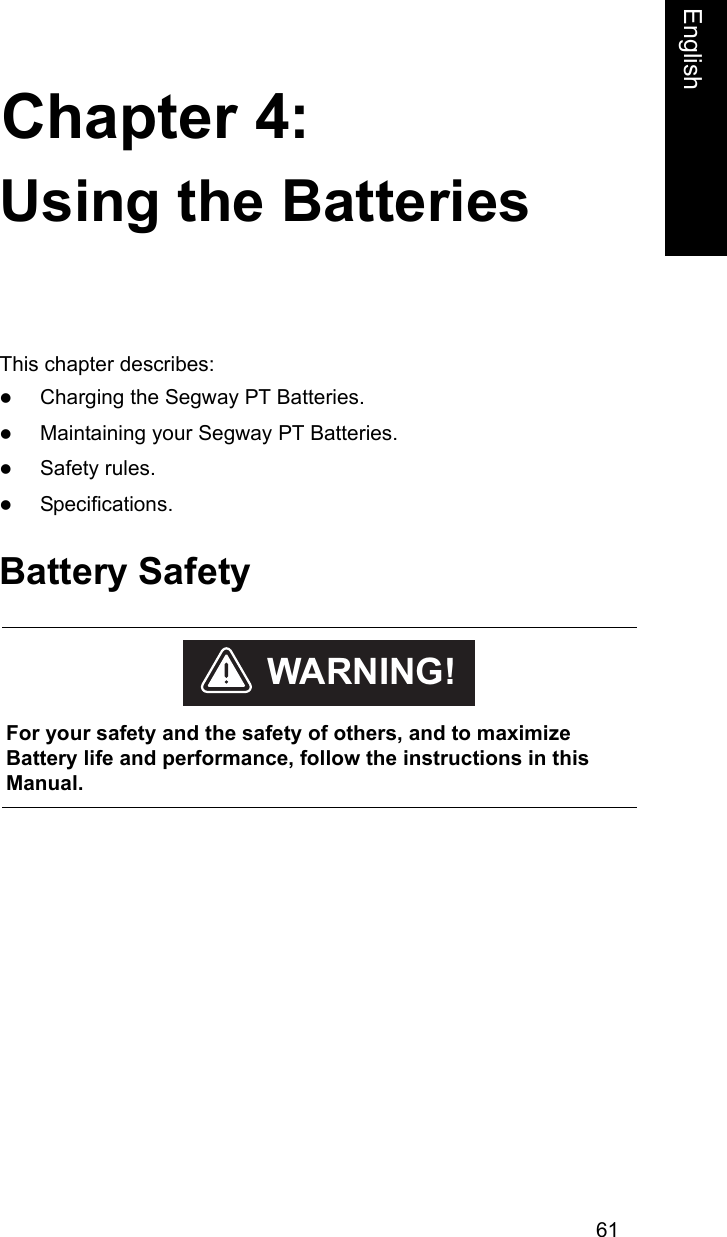 61Chapter 4:EnglishUsing the BatteriesThis chapter describes:zCharging the Segway PT Batteries.zMaintaining your Segway PT Batteries.zSafety rules.zSpecifications.Battery Safety    For your safety and the safety of others, and to maximize Battery life and performance, follow the instructions in this Manual.WARNING!