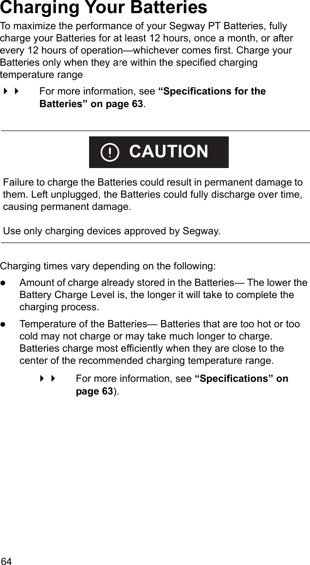 64Charging Your BatteriesTo maximize the performance of your Segway PT Batteries, fully charge your Batteries for at least 12 hours, once a month, or after every 12 hours of operation&mdash;whichever comes first. Charge your Batteries only when they are within the specified charging temperature range  For more information, see &ldquo;Specifications for the Batteries&rdquo; on page 63.Charging times vary depending on the following:zAmount of charge already stored in the Batteries&mdash; The lower the Battery Charge Level is, the longer it will take to complete the charging process.zTemperature of the Batteries&mdash; Batteries that are too hot or too cold may not charge or may take much longer to charge. Batteries charge most efficiently when they are close to the center of the recommended charging temperature range.  For more information, see &ldquo;Specifications&rdquo; on page 63).    Failure to charge the Batteries could result in permanent damage to them. Left unplugged, the Batteries could fully discharge over time, causing permanent damage.Use only charging devices approved by Segway.CAUTION
