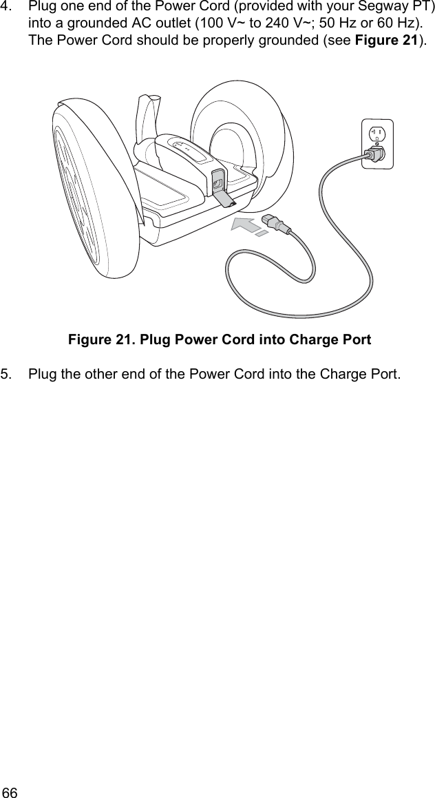 664. Plug one end of the Power Cord (provided with your Segway PT) into a grounded AC outlet (100 V~ to 240 V~; 50 Hz or 60 Hz). The Power Cord should be properly grounded (see Figure 21). Figure 21. Plug Power Cord into Charge Port5. Plug the other end of the Power Cord into the Charge Port.