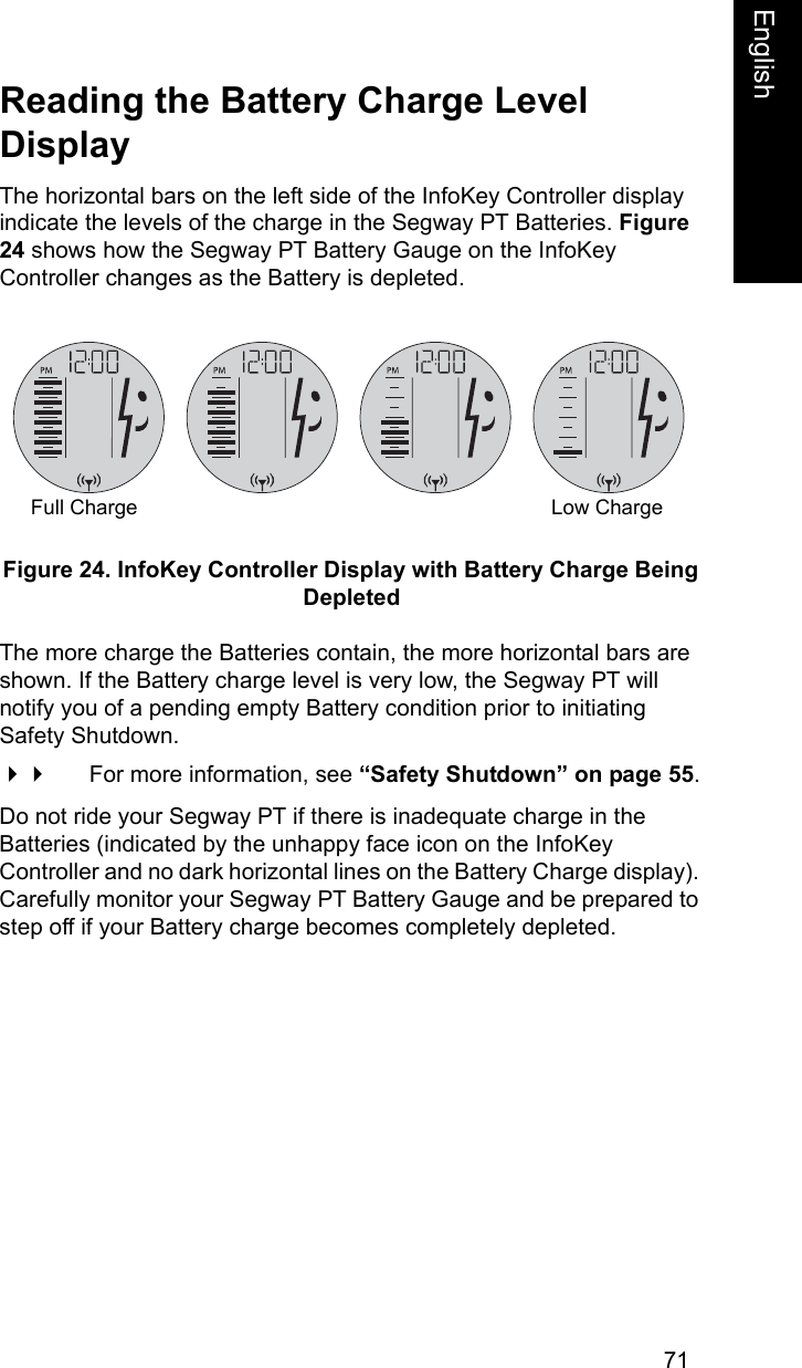 71EnglishEnglishReading the Battery Charge Level DisplayThe horizontal bars on the left side of the InfoKey Controller display indicate the levels of the charge in the Segway PT Batteries. Figure 24 shows how the Segway PT Battery Gauge on the InfoKey Controller changes as the Battery is depleted.Figure 24. InfoKey Controller Display with Battery Charge Being DepletedThe more charge the Batteries contain, the more horizontal bars are shown. If the Battery charge level is very low, the Segway PT will notify you of a pending empty Battery condition prior to initiating Safety Shutdown. For more information, see &ldquo;Safety Shutdown&rdquo; on page 55.Do not ride your Segway PT if there is inadequate charge in the Batteries (indicated by the unhappy face icon on the InfoKey Controller and no dark horizontal lines on the Battery Charge display). Carefully monitor your Segway PT Battery Gauge and be prepared to step off if your Battery charge becomes completely depleted.Full Charge Low Charge
