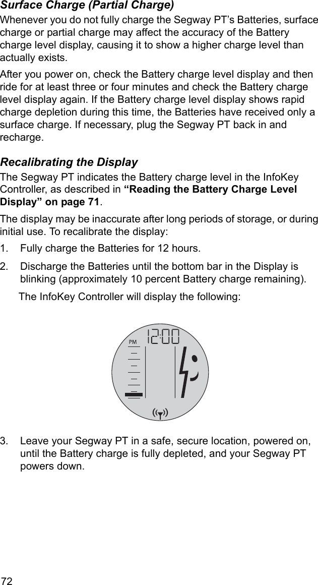 72Surface Charge (Partial Charge)Whenever you do not fully charge the Segway PT&rsquo;s Batteries, surface charge or partial charge may affect the accuracy of the Battery charge level display, causing it to show a higher charge level than actually exists.After you power on, check the Battery charge level display and then ride for at least three or four minutes and check the Battery charge level display again. If the Battery charge level display shows rapid charge depletion during this time, the Batteries have received only a surface charge. If necessary, plug the Segway PT back in and recharge.Recalibrating the DisplayThe Segway PT indicates the Battery charge level in the InfoKey Controller, as described in &ldquo;Reading the Battery Charge Level Display&rdquo; on page 71. The display may be inaccurate after long periods of storage, or during initial use. To recalibrate the display:1. Fully charge the Batteries for 12 hours. 2. Discharge the Batteries until the bottom bar in the Display is blinking (approximately 10 percent Battery charge remaining). The InfoKey Controller will display the following:3. Leave your Segway PT in a safe, secure location, powered on, until the Battery charge is fully depleted, and your Segway PT powers down.