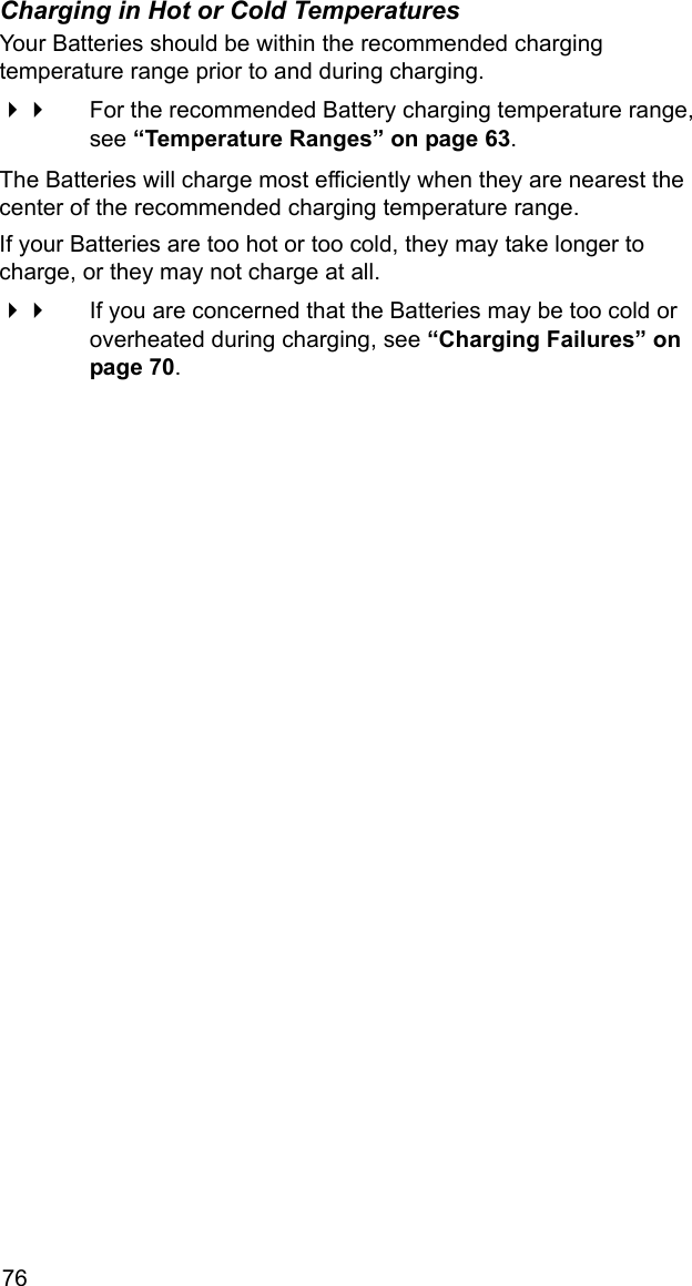 76Charging in Hot or Cold TemperaturesYour Batteries should be within the recommended charging temperature range prior to and during charging.  For the recommended Battery charging temperature range, see &ldquo;Temperature Ranges&rdquo; on page 63. The Batteries will charge most efficiently when they are nearest the center of the recommended charging temperature range.If your Batteries are too hot or too cold, they may take longer to charge, or they may not charge at all. If you are concerned that the Batteries may be too cold or overheated during charging, see &ldquo;Charging Failures&rdquo; on page 70.