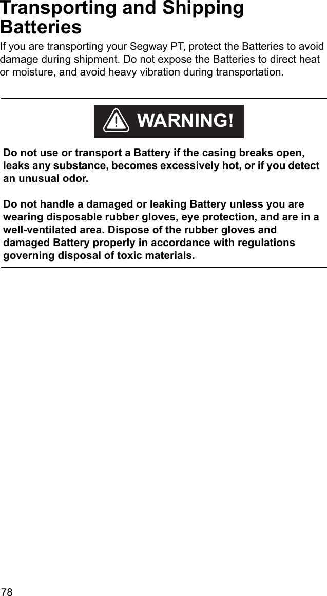 78Transporting and Shipping BatteriesIf you are transporting your Segway PT, protect the Batteries to avoid damage during shipment. Do not expose the Batteries to direct heat or moisture, and avoid heavy vibration during transportation.     Do not use or transport a Battery if the casing breaks open, leaks any substance, becomes excessively hot, or if you detect an unusual odor.Do not handle a damaged or leaking Battery unless you are wearing disposable rubber gloves, eye protection, and are in a well-ventilated area. Dispose of the rubber gloves and damaged Battery properly in accordance with regulations governing disposal of toxic materials.WARNING!