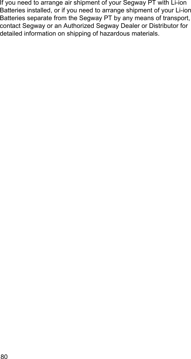 80If you need to arrange air shipment of your Segway PT with Li-ion Batteries installed, or if you need to arrange shipment of your Li-ion Batteries separate from the Segway PT by any means of transport, contact Segway or an Authorized Segway Dealer or Distributor for detailed information on shipping of hazardous materials.