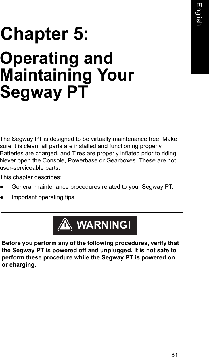81Chapter 5:EnglishOperating and Maintaining Your Segway PTThe Segway PT is designed to be virtually maintenance free. Make sure it is clean, all parts are installed and functioning properly, Batteries are charged, and Tires are properly inflated prior to riding. Never open the Console, Powerbase or Gearboxes. These are not user-serviceable parts.This chapter describes:zGeneral maintenance procedures related to your Segway PT. zImportant operating tips.     Before you perform any of the following procedures, verify that the Segway PT is powered off and unplugged. It is not safe to perform these procedure while the Segway PT is powered on or charging.WARNING!
