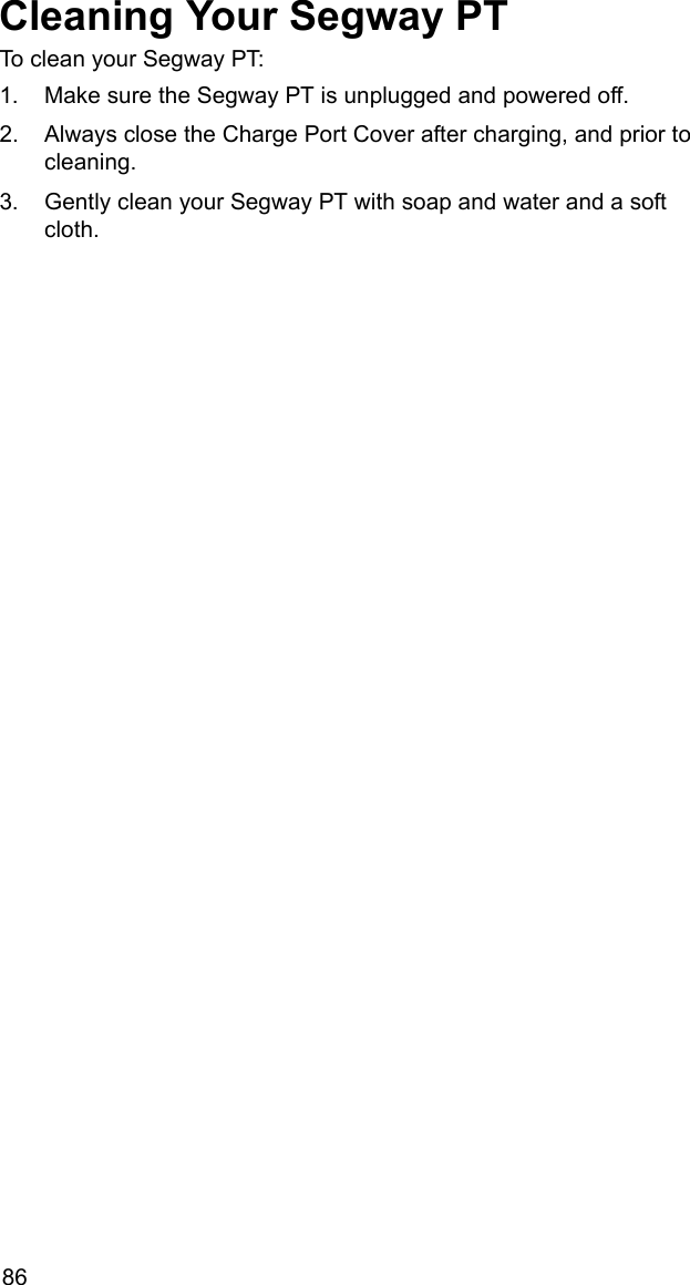 86Cleaning Your Segway PTTo clean your Segway PT: 1. Make sure the Segway PT is unplugged and powered off.2. Always close the Charge Port Cover after charging, and prior to cleaning.3. Gently clean your Segway PT with soap and water and a soft cloth.