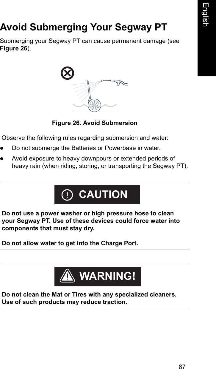 87EnglishEnglishAvoid Submerging Your Segway PTSubmerging your Segway PT can cause permanent damage (see Figure 26). Figure 26. Avoid Submersion Observe the following rules regarding submersion and water: zDo not submerge the Batteries or Powerbase in water. zAvoid exposure to heavy downpours or extended periods of heavy rain (when riding, storing, or transporting the Segway PT).     Do not use a power washer or high pressure hose to clean your Segway PT. Use of these devices could force water into components that must stay dry. Do not allow water to get into the Charge Port. CAUTION    Do not clean the Mat or Tires with any specialized cleaners. Use of such products may reduce traction.WARNING!