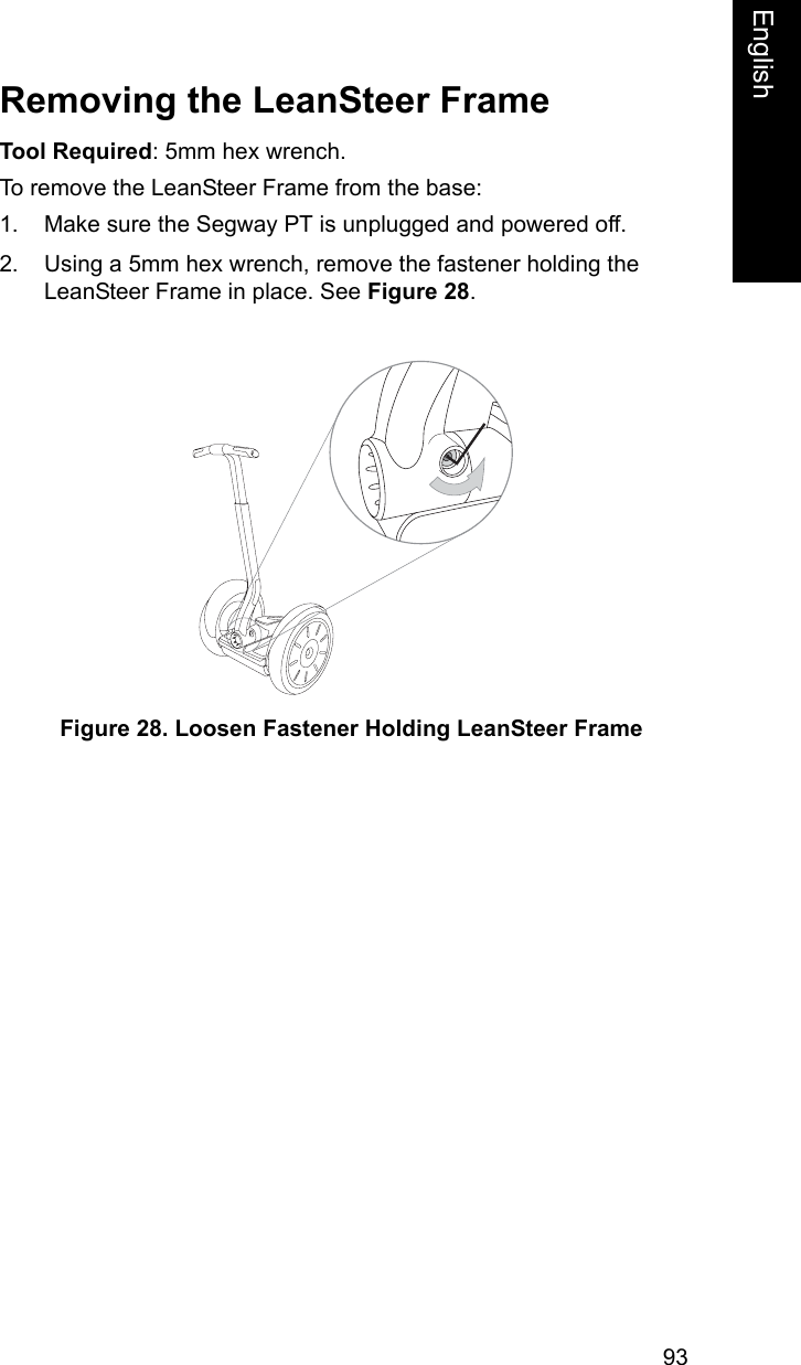 93EnglishEnglishRemoving the LeanSteer FrameTool Required: 5mm hex wrench.To remove the LeanSteer Frame from the base:1. Make sure the Segway PT is unplugged and powered off.2. Using a 5mm hex wrench, remove the fastener holding the LeanSteer Frame in place. See Figure 28. Figure 28. Loosen Fastener Holding LeanSteer Frame