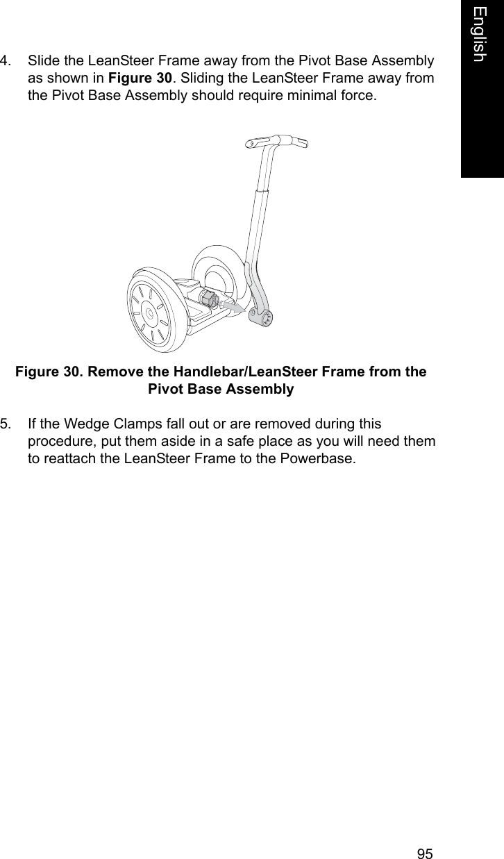 95EnglishEnglish4. Slide the LeanSteer Frame away from the Pivot Base Assembly as shown in Figure 30. Sliding the LeanSteer Frame away from the Pivot Base Assembly should require minimal force.Figure 30. Remove the Handlebar/LeanSteer Frame from the Pivot Base Assembly5. If the Wedge Clamps fall out or are removed during this procedure, put them aside in a safe place as you will need them to reattach the LeanSteer Frame to the Powerbase.