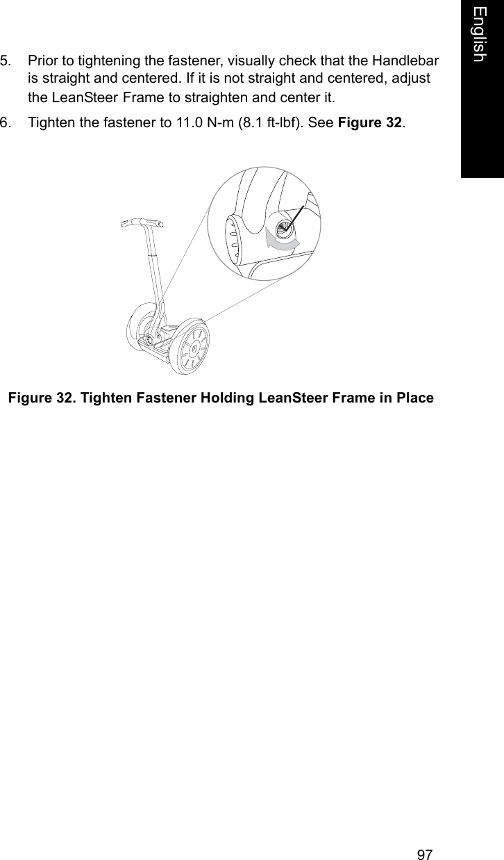 97EnglishEnglish5. Prior to tightening the fastener, visually check that the Handlebar is straight and centered. If it is not straight and centered, adjust the LeanSteer Frame to straighten and center it.6. Tighten the fastener to 11.0 N-m (8.1 ft-lbf). See Figure 32. Figure 32. Tighten Fastener Holding LeanSteer Frame in Place